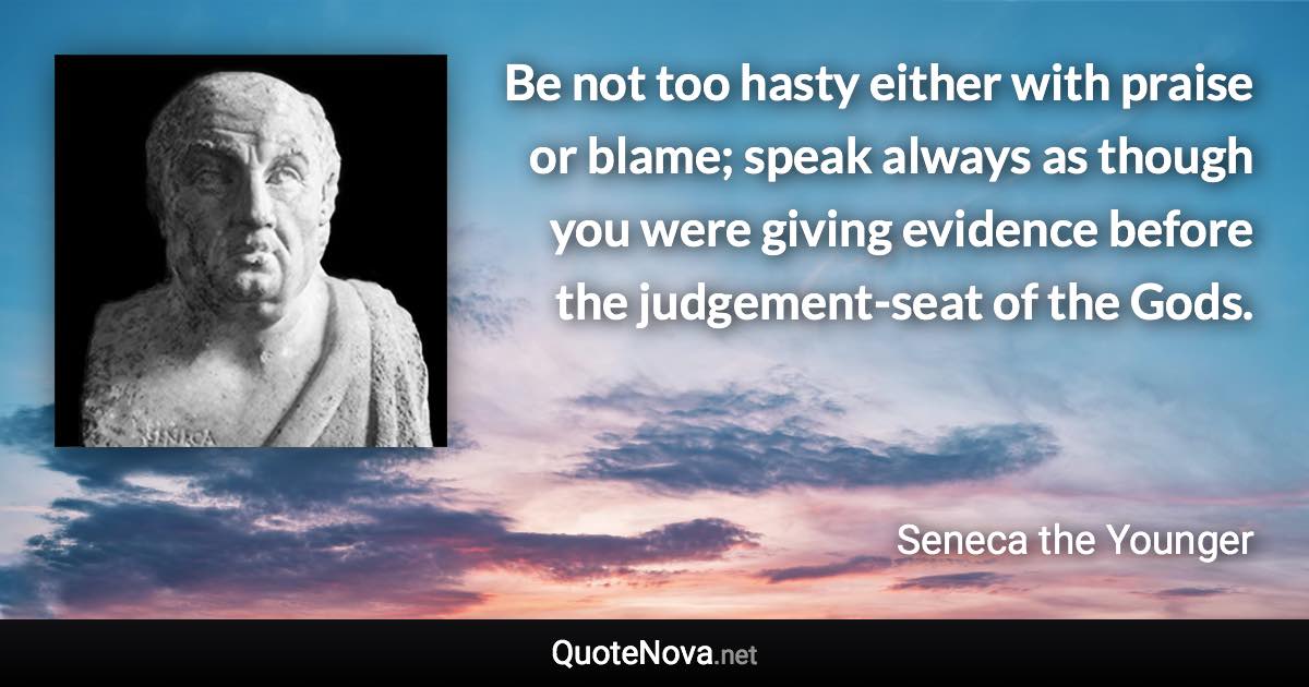 Be not too hasty either with praise or blame; speak always as though you were giving evidence before the judgement-seat of the Gods. - Seneca the Younger quote