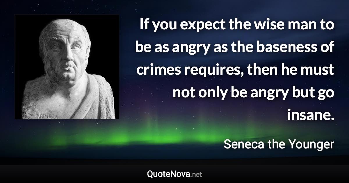 If you expect the wise man to be as angry as the baseness of crimes requires, then he must not only be angry but go insane. - Seneca the Younger quote