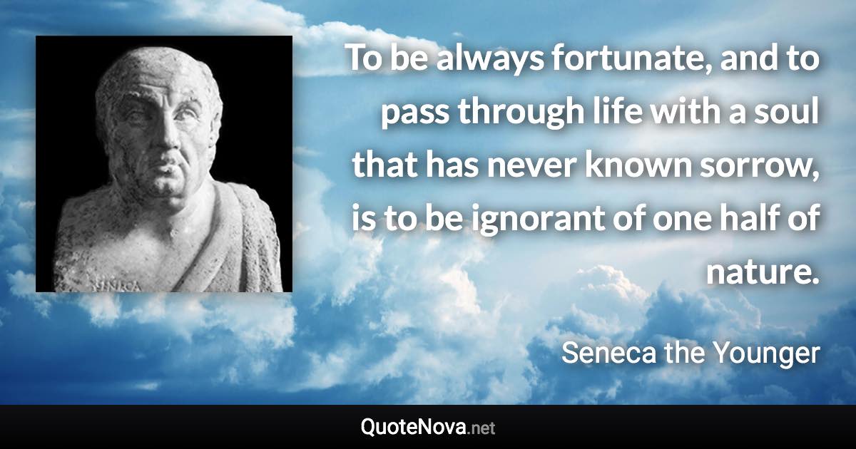 To be always fortunate, and to pass through life with a soul that has never known sorrow, is to be ignorant of one half of nature. - Seneca the Younger quote