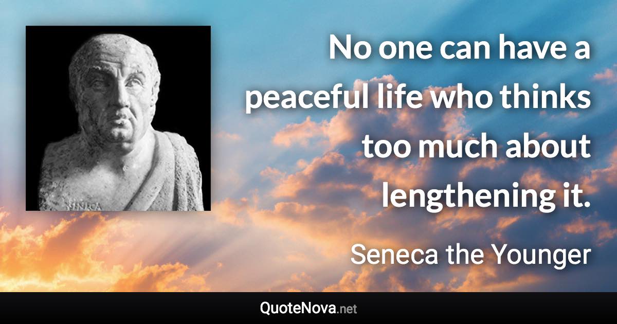 No one can have a peaceful life who thinks too much about lengthening it. - Seneca the Younger quote