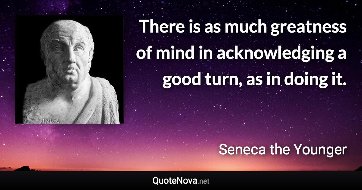 There is as much greatness of mind in acknowledging a good turn, as in doing it. - Seneca the Younger quote