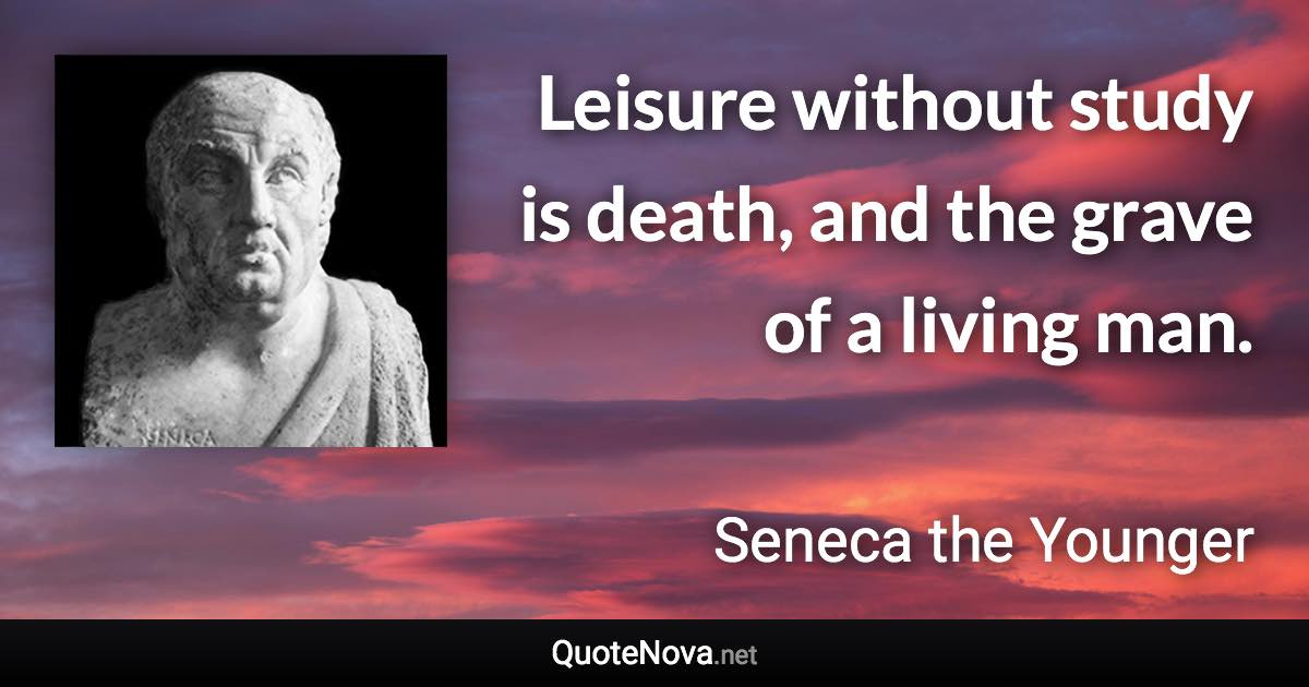 Leisure without study is death, and the grave of a living man. - Seneca the Younger quote