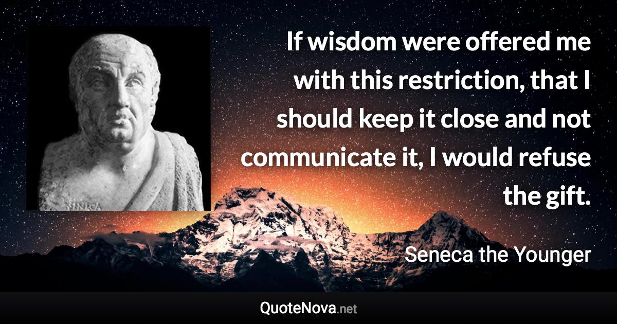 If wisdom were offered me with this restriction, that I should keep it close and not communicate it, I would refuse the gift. - Seneca the Younger quote