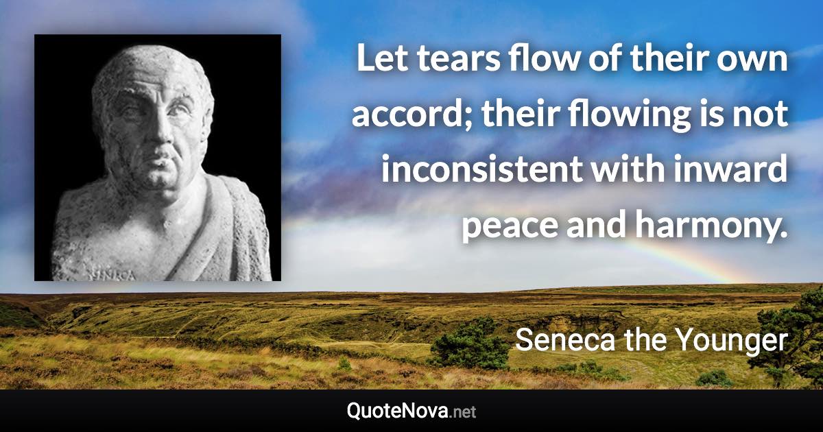 Let tears flow of their own accord; their flowing is not inconsistent with inward peace and harmony. - Seneca the Younger quote