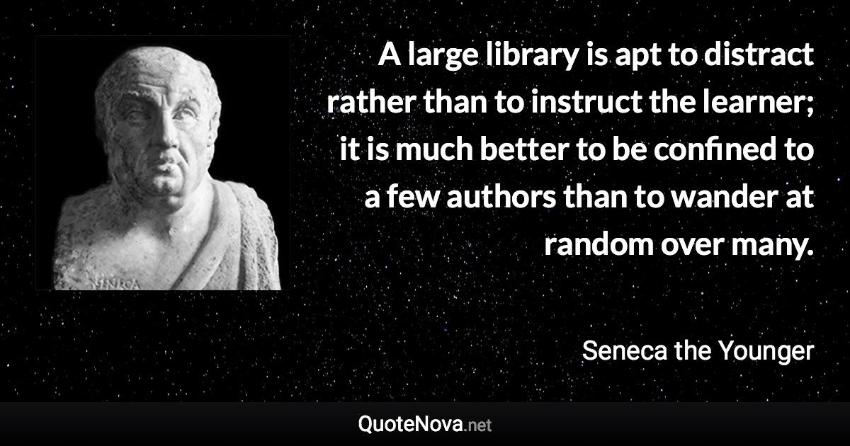 A large library is apt to distract rather than to instruct the learner; it is much better to be confined to a few authors than to wander at random over many. - Seneca the Younger quote