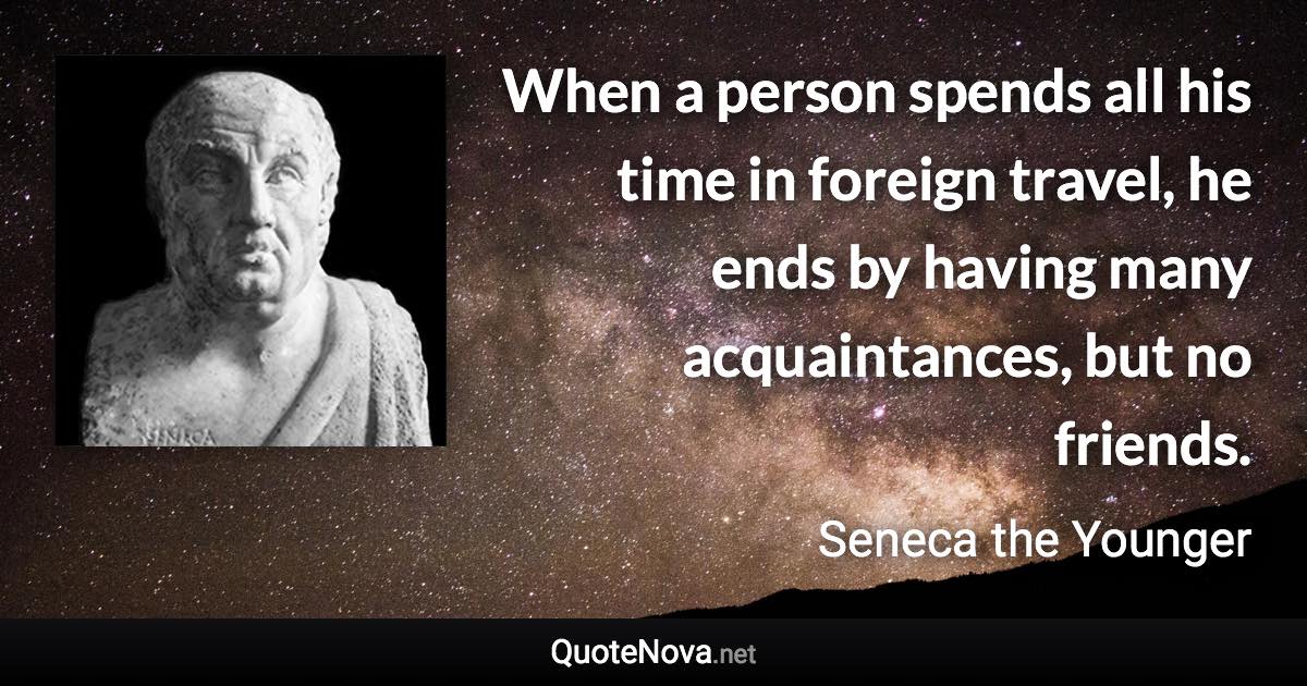 When a person spends all his time in foreign travel, he ends by having many acquaintances, but no friends. - Seneca the Younger quote