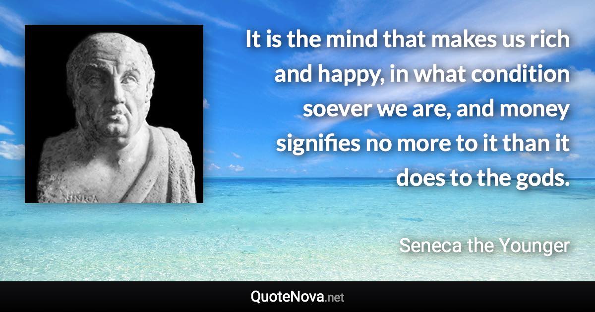 It is the mind that makes us rich and happy, in what condition soever we are, and money signifies no more to it than it does to the gods. - Seneca the Younger quote