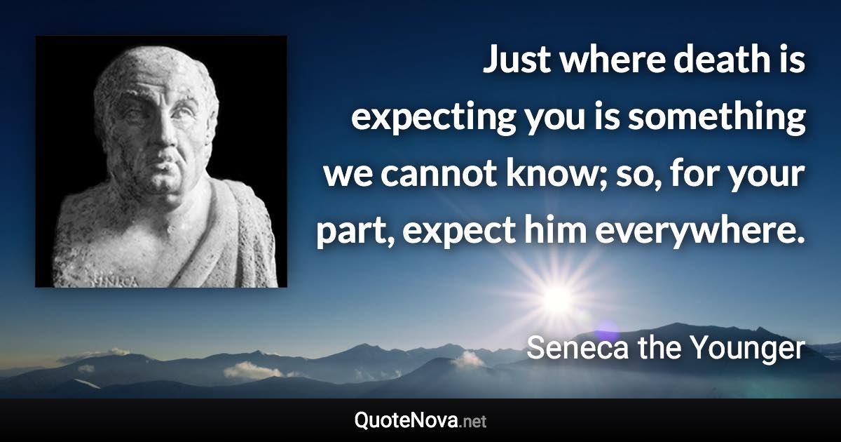 Just where death is expecting you is something we cannot know; so, for your part, expect him everywhere. - Seneca the Younger quote