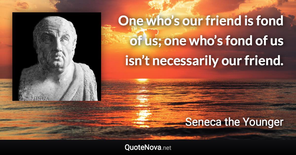 One who’s our friend is fond of us; one who’s fond of us isn’t necessarily our friend. - Seneca the Younger quote