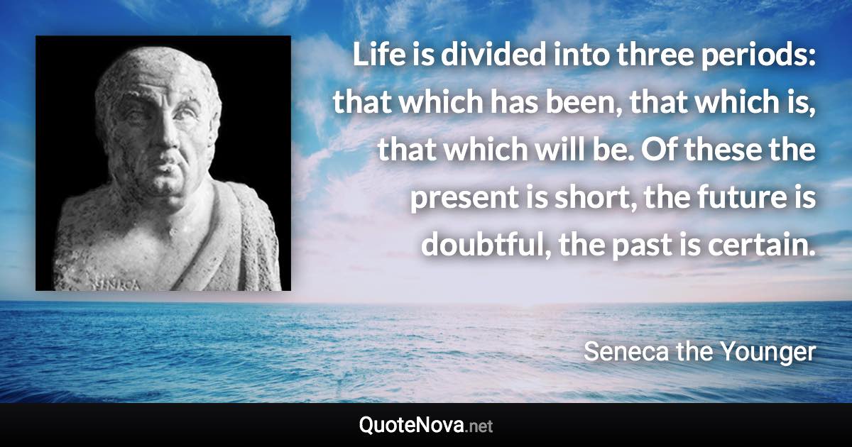 Life is divided into three periods: that which has been, that which is, that which will be. Of these the present is short, the future is doubtful, the past is certain. - Seneca the Younger quote