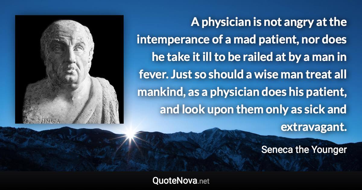 A physician is not angry at the intemperance of a mad patient, nor does he take it ill to be railed at by a man in fever. Just so should a wise man treat all mankind, as a physician does his patient, and look upon them only as sick and extravagant. - Seneca the Younger quote