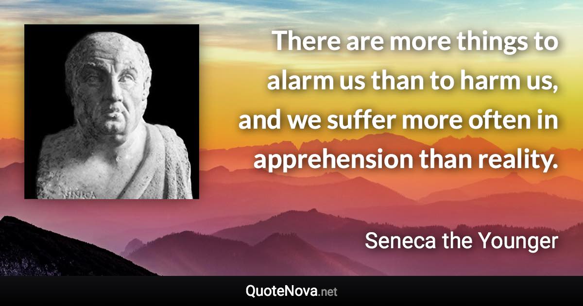 There are more things to alarm us than to harm us, and we suffer more often in apprehension than reality. - Seneca the Younger quote