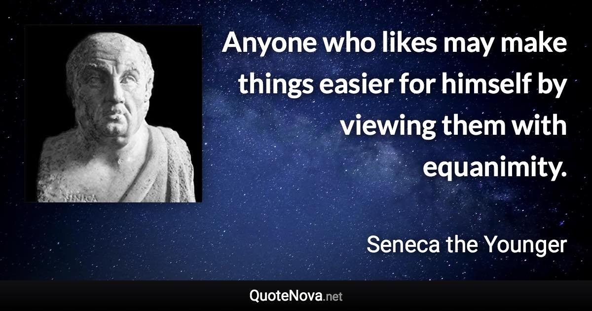 Anyone who likes may make things easier for himself by viewing them with equanimity. - Seneca the Younger quote