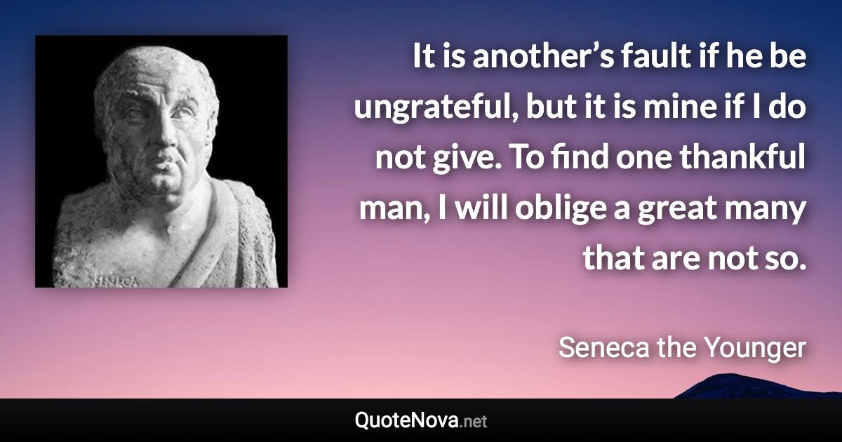 It is another’s fault if he be ungrateful, but it is mine if I do not give. To find one thankful man, I will oblige a great many that are not so. - Seneca the Younger quote