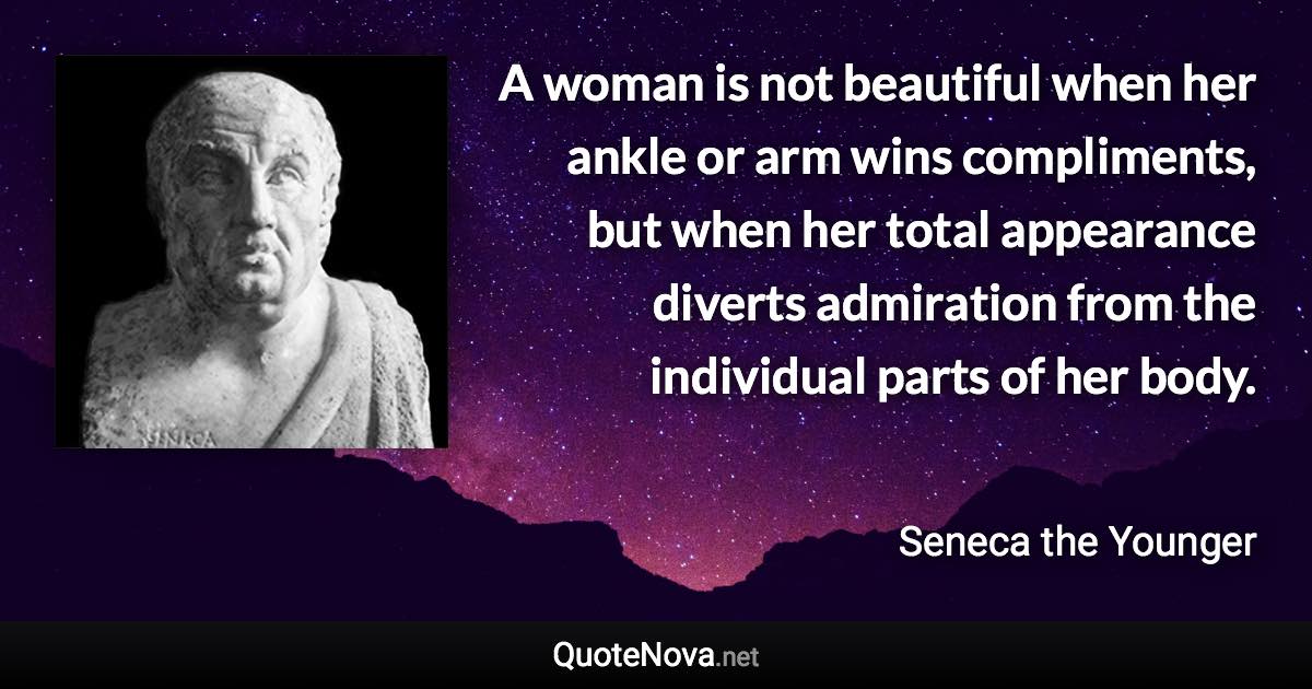 A woman is not beautiful when her ankle or arm wins compliments, but when her total appearance diverts admiration from the individual parts of her body. - Seneca the Younger quote