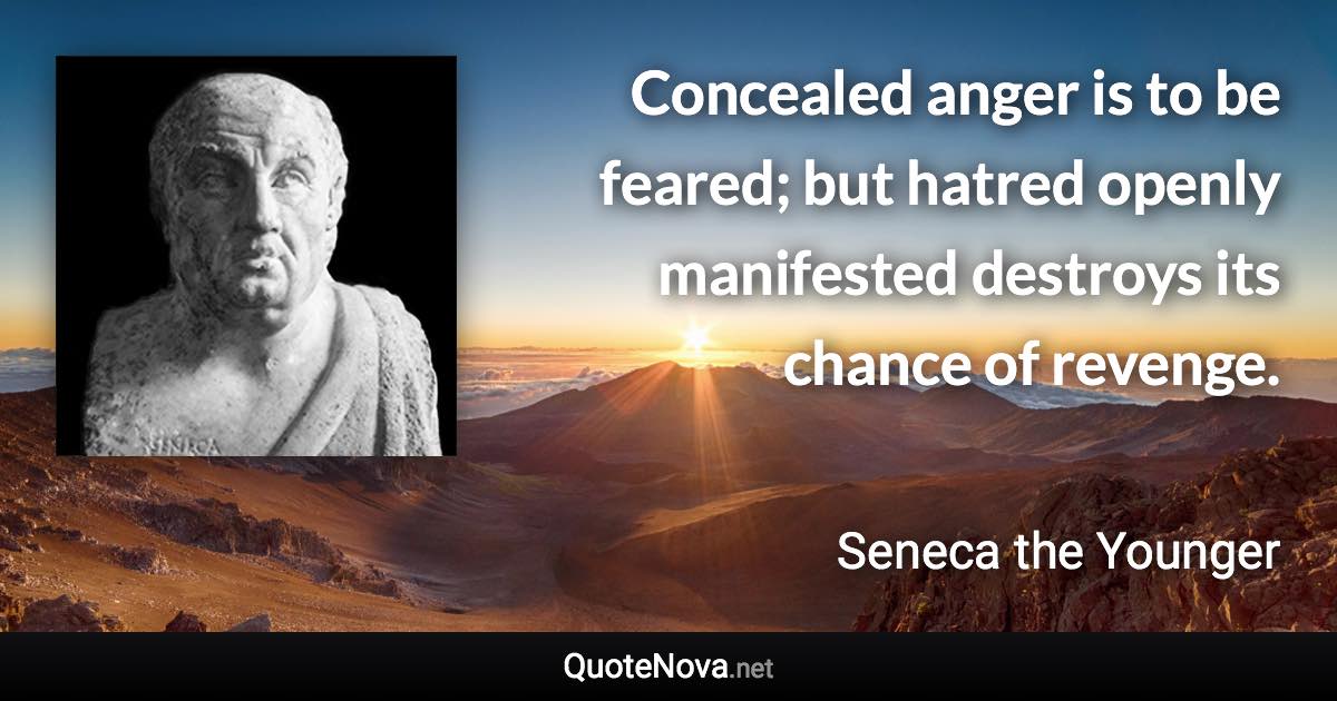 Concealed anger is to be feared; but hatred openly manifested destroys its chance of revenge. - Seneca the Younger quote