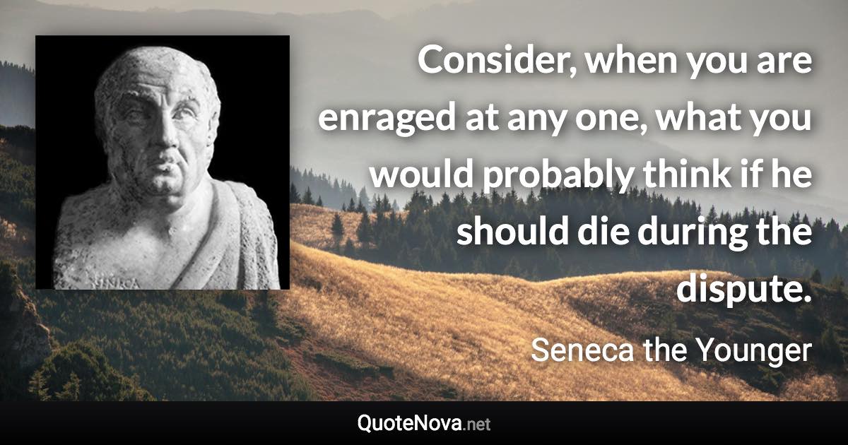 Consider, when you are enraged at any one, what you would probably think if he should die during the dispute. - Seneca the Younger quote