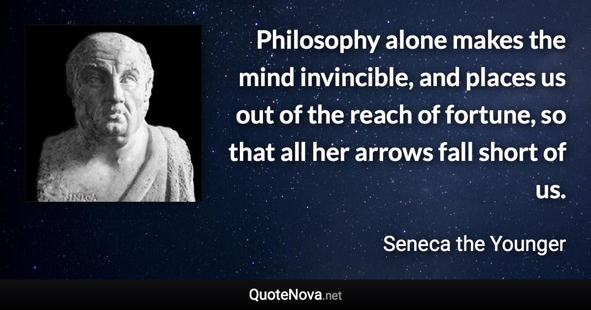 Philosophy alone makes the mind invincible, and places us out of the reach of fortune, so that all her arrows fall short of us. - Seneca the Younger quote