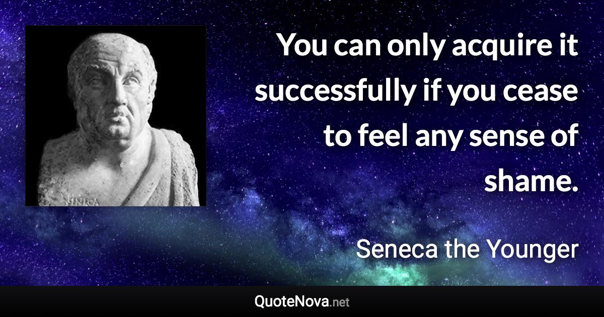 You can only acquire it successfully if you cease to feel any sense of shame. - Seneca the Younger quote