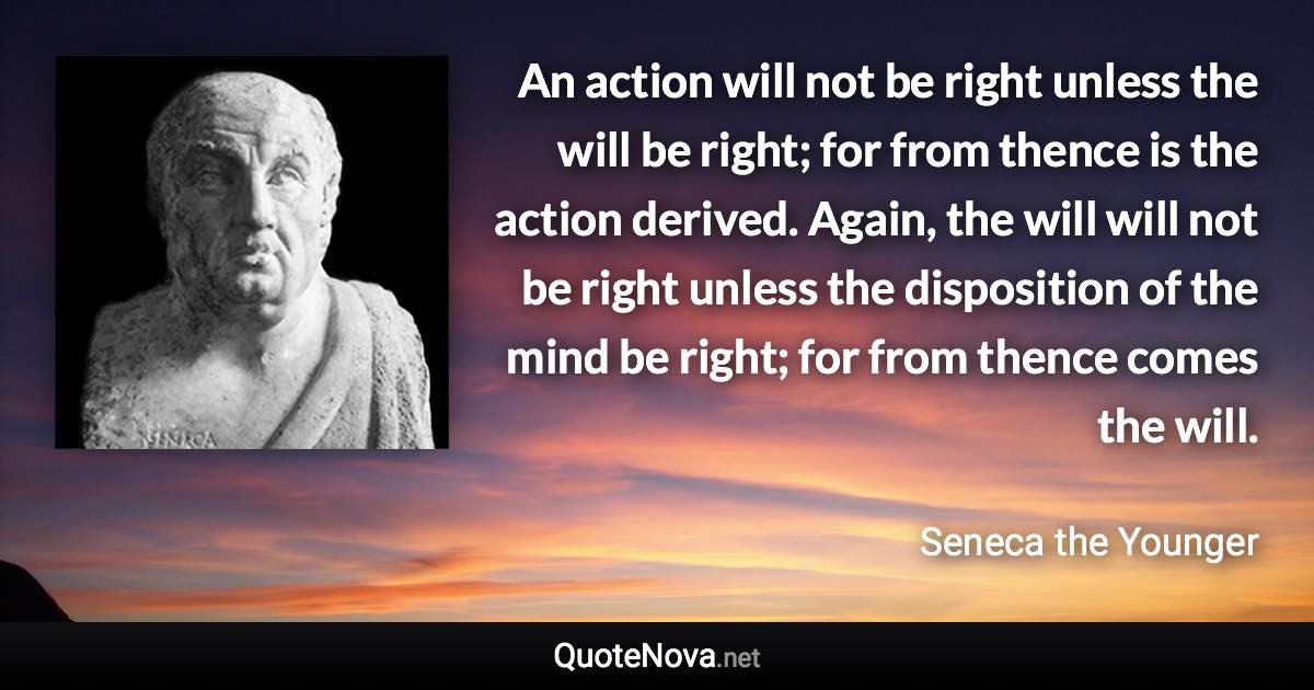 An action will not be right unless the will be right; for from thence is the action derived. Again, the will will not be right unless the disposition of the mind be right; for from thence comes the will. - Seneca the Younger quote