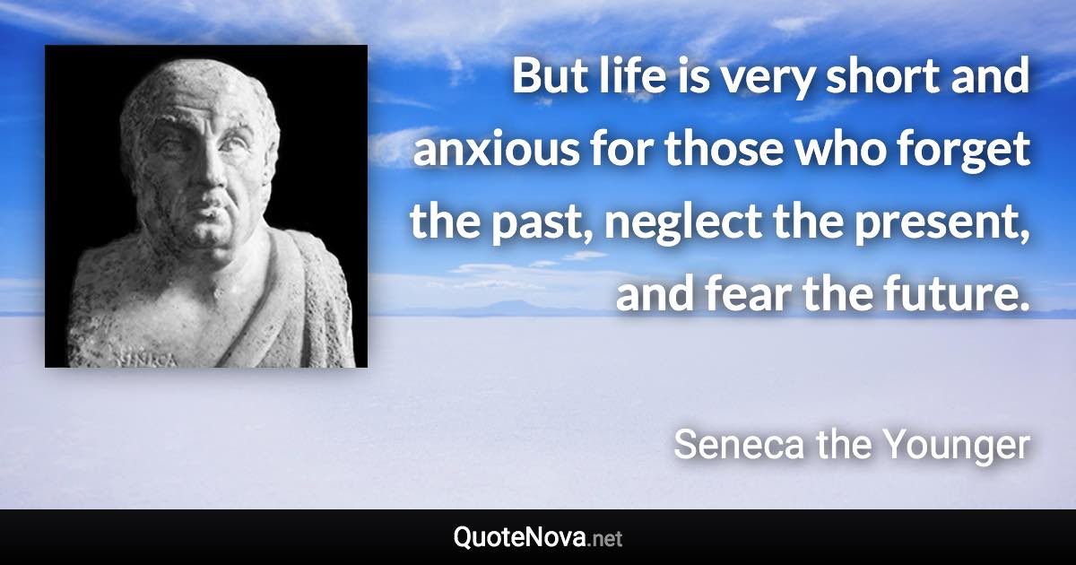 But life is very short and anxious for those who forget the past, neglect the present, and fear the future. - Seneca the Younger quote