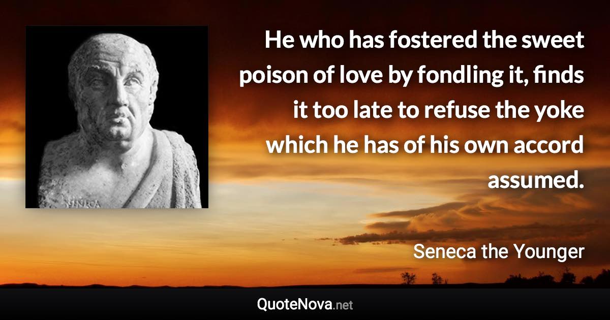 He who has fostered the sweet poison of love by fondling it, finds it too late to refuse the yoke which he has of his own accord assumed. - Seneca the Younger quote