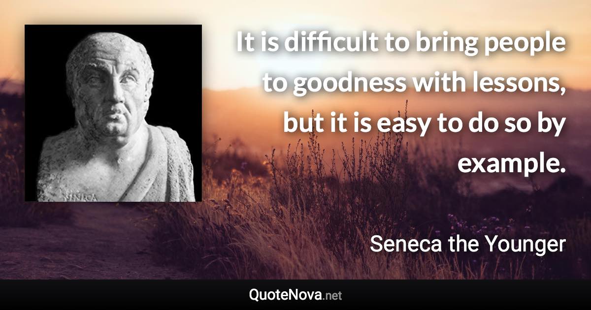 It is difficult to bring people to goodness with lessons, but it is easy to do so by example. - Seneca the Younger quote