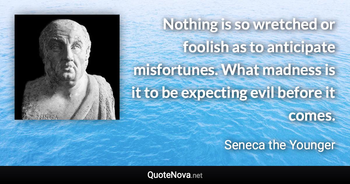 Nothing is so wretched or foolish as to anticipate misfortunes. What madness is it to be expecting evil before it comes. - Seneca the Younger quote