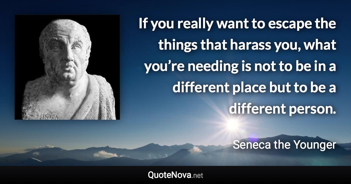 If you really want to escape the things that harass you, what you’re needing is not to be in a different place but to be a different person. - Seneca the Younger quote