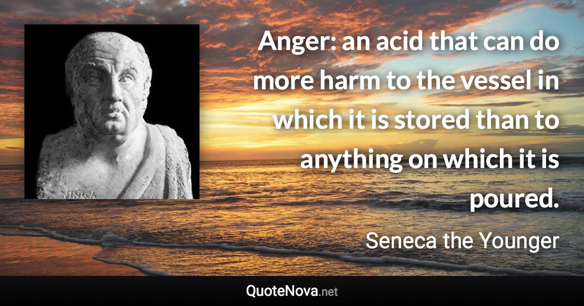 Anger: an acid that can do more harm to the vessel in which it is stored than to anything on which it is poured. - Seneca the Younger quote