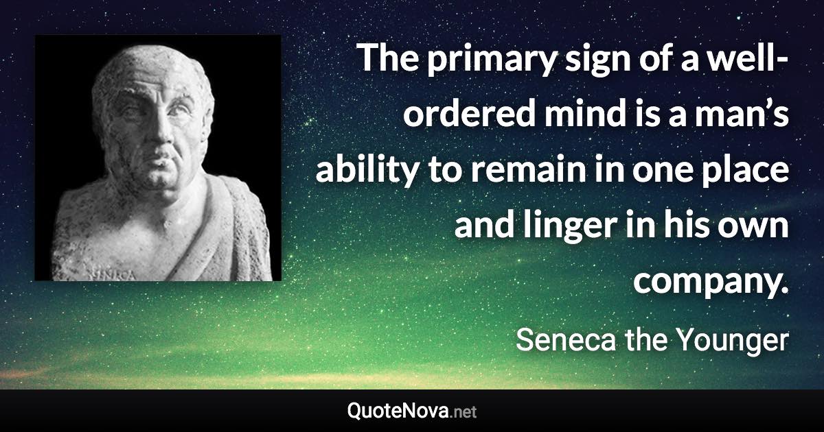 The primary sign of a well-ordered mind is a man’s ability to remain in one place and linger in his own company. - Seneca the Younger quote