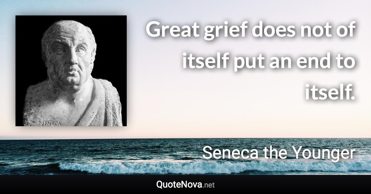 Great grief does not of itself put an end to itself. - Seneca the Younger quote