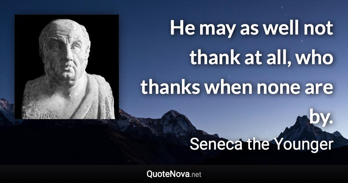 He may as well not thank at all, who thanks when none are by. - Seneca the Younger quote