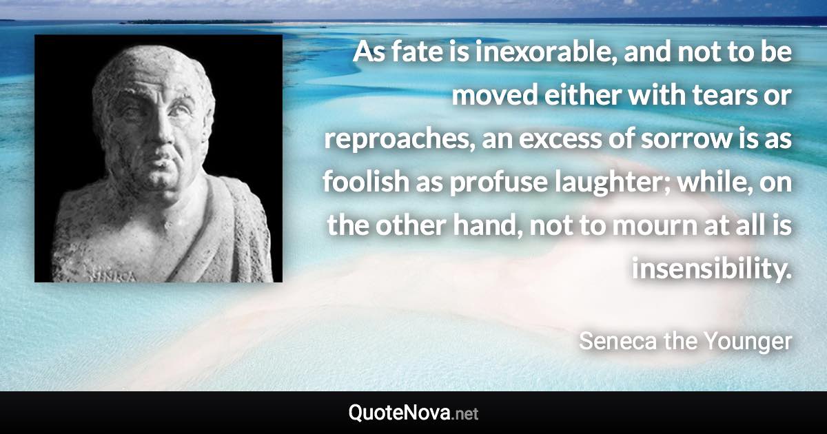 As fate is inexorable, and not to be moved either with tears or reproaches, an excess of sorrow is as foolish as profuse laughter; while, on the other hand, not to mourn at all is insensibility. - Seneca the Younger quote