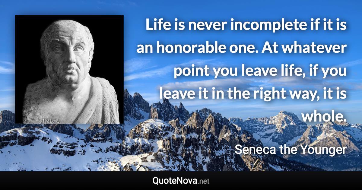 Life is never incomplete if it is an honorable one. At whatever point you leave life, if you leave it in the right way, it is whole. - Seneca the Younger quote