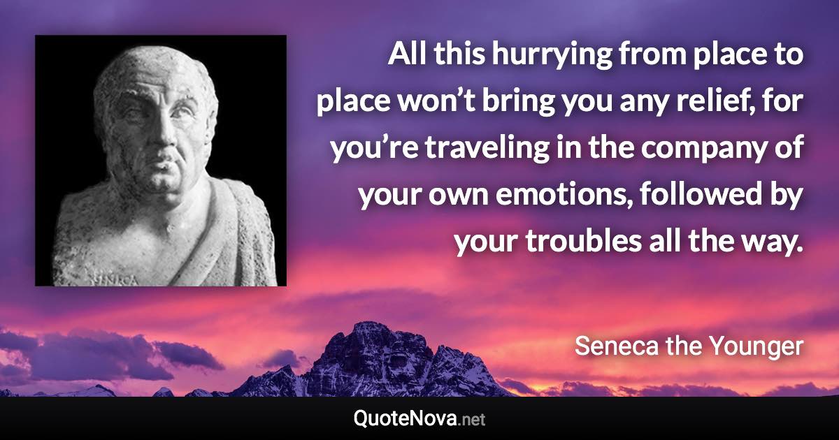 All this hurrying from place to place won’t bring you any relief, for you’re traveling in the company of your own emotions, followed by your troubles all the way. - Seneca the Younger quote