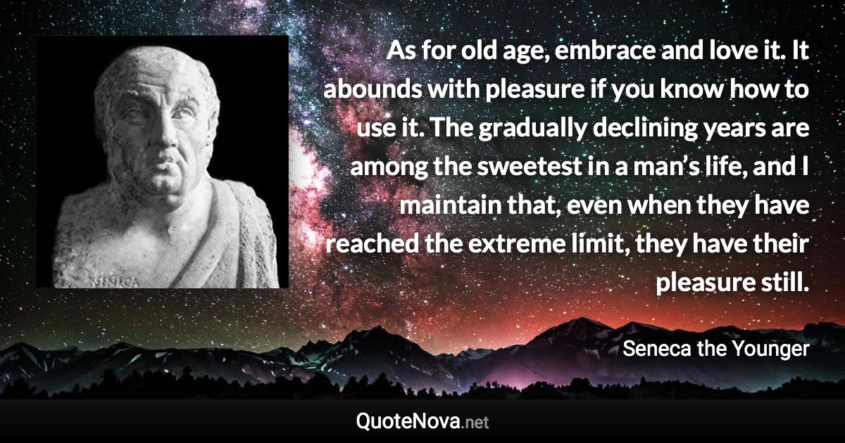 As for old age, embrace and love it. It abounds with pleasure if you know how to use it. The gradually declining years are among the sweetest in a man’s life, and I maintain that, even when they have reached the extreme limit, they have their pleasure still. - Seneca the Younger quote