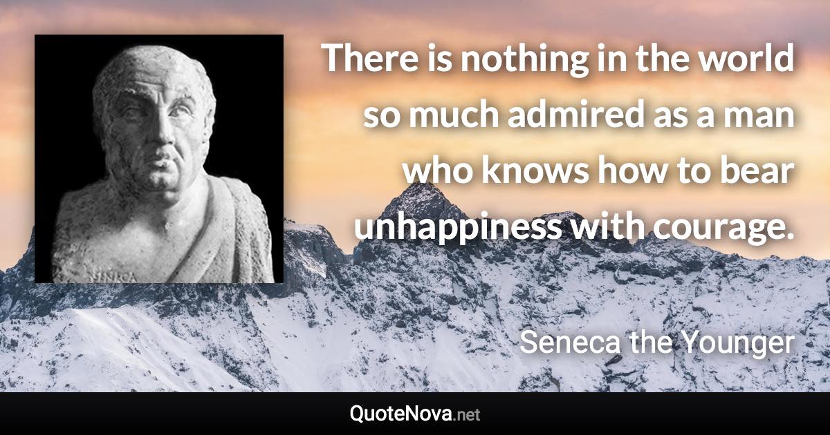 There is nothing in the world so much admired as a man who knows how to bear unhappiness with courage. - Seneca the Younger quote