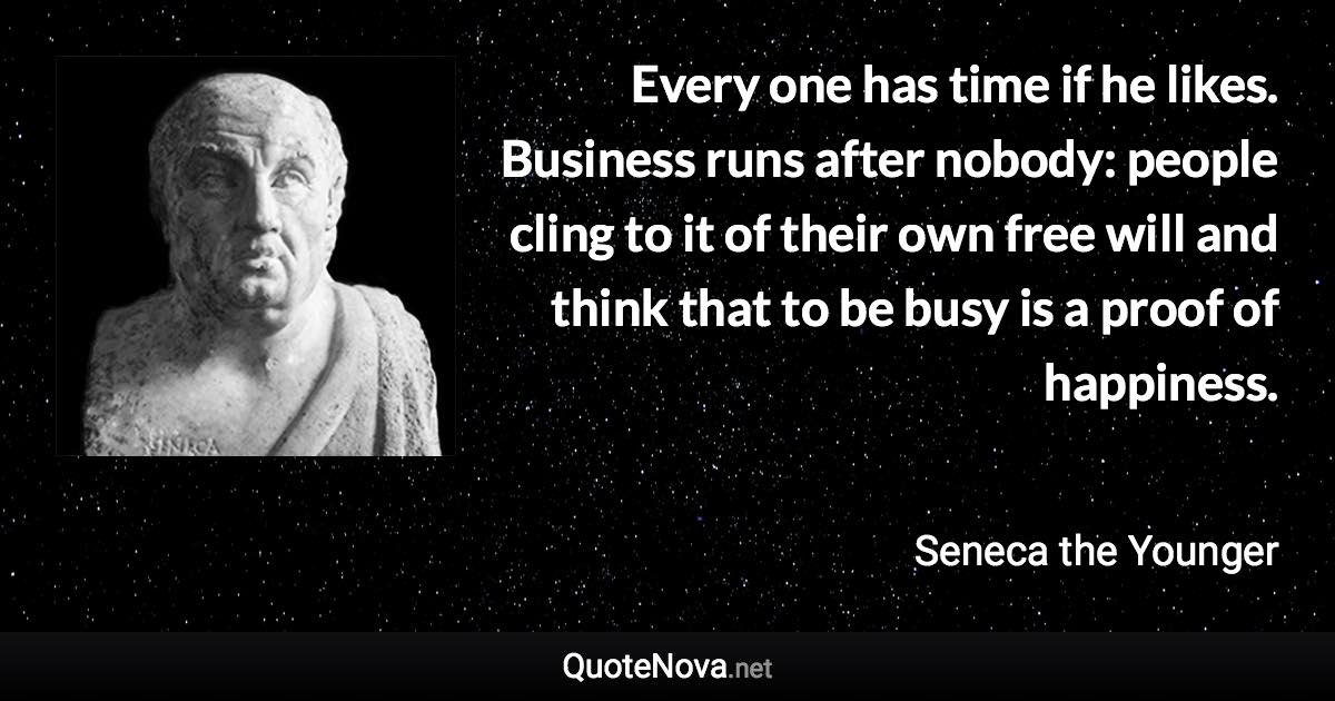 Every one has time if he likes. Business runs after nobody: people cling to it of their own free will and think that to be busy is a proof of happiness. - Seneca the Younger quote