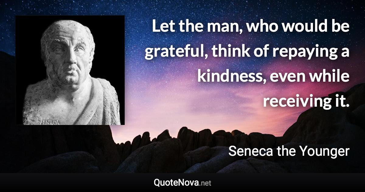 Let the man, who would be grateful, think of repaying a kindness, even while receiving it. - Seneca the Younger quote