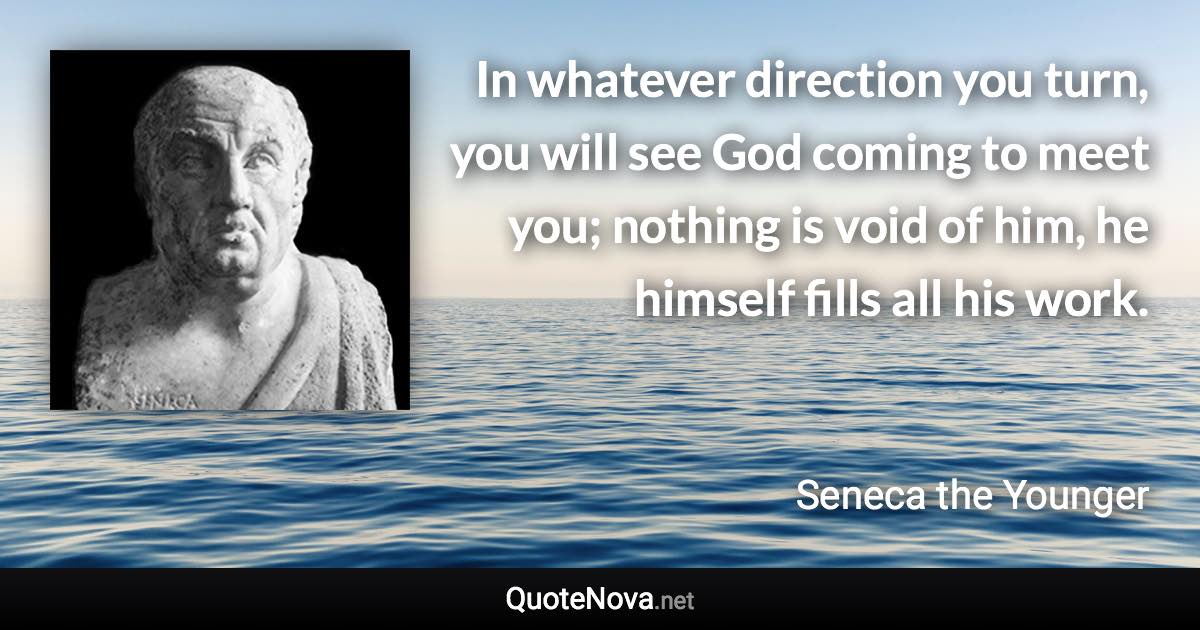 In whatever direction you turn, you will see God coming to meet you; nothing is void of him, he himself fills all his work. - Seneca the Younger quote