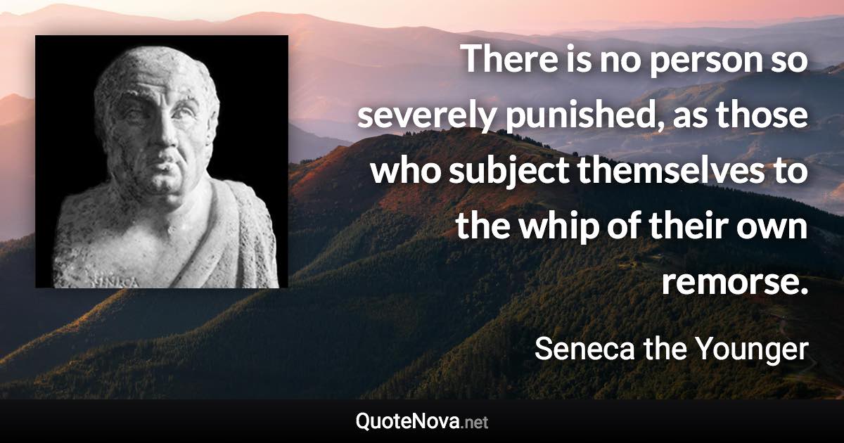 There is no person so severely punished, as those who subject themselves to the whip of their own remorse. - Seneca the Younger quote