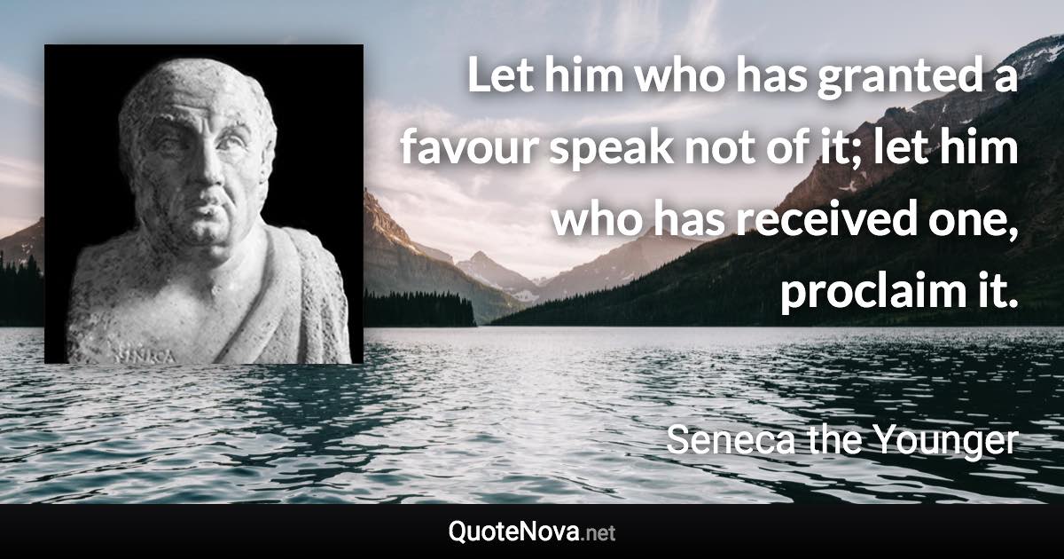 Let him who has granted a favour speak not of it; let him who has received one, proclaim it. - Seneca the Younger quote