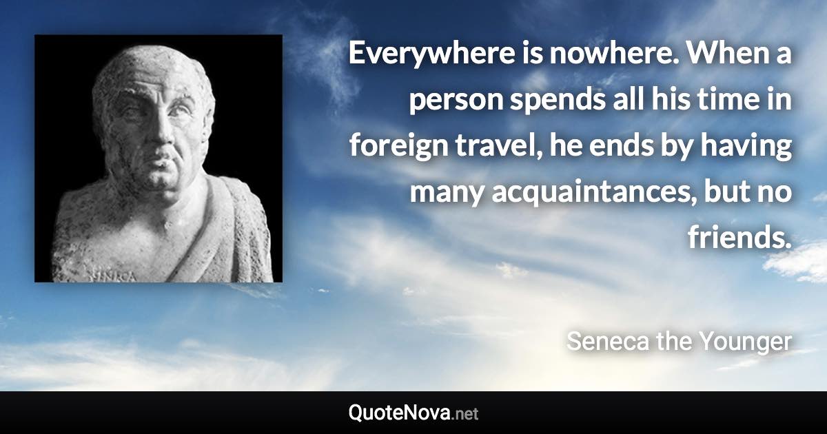 Everywhere is nowhere. When a person spends all his time in foreign travel, he ends by having many acquaintances, but no friends. - Seneca the Younger quote