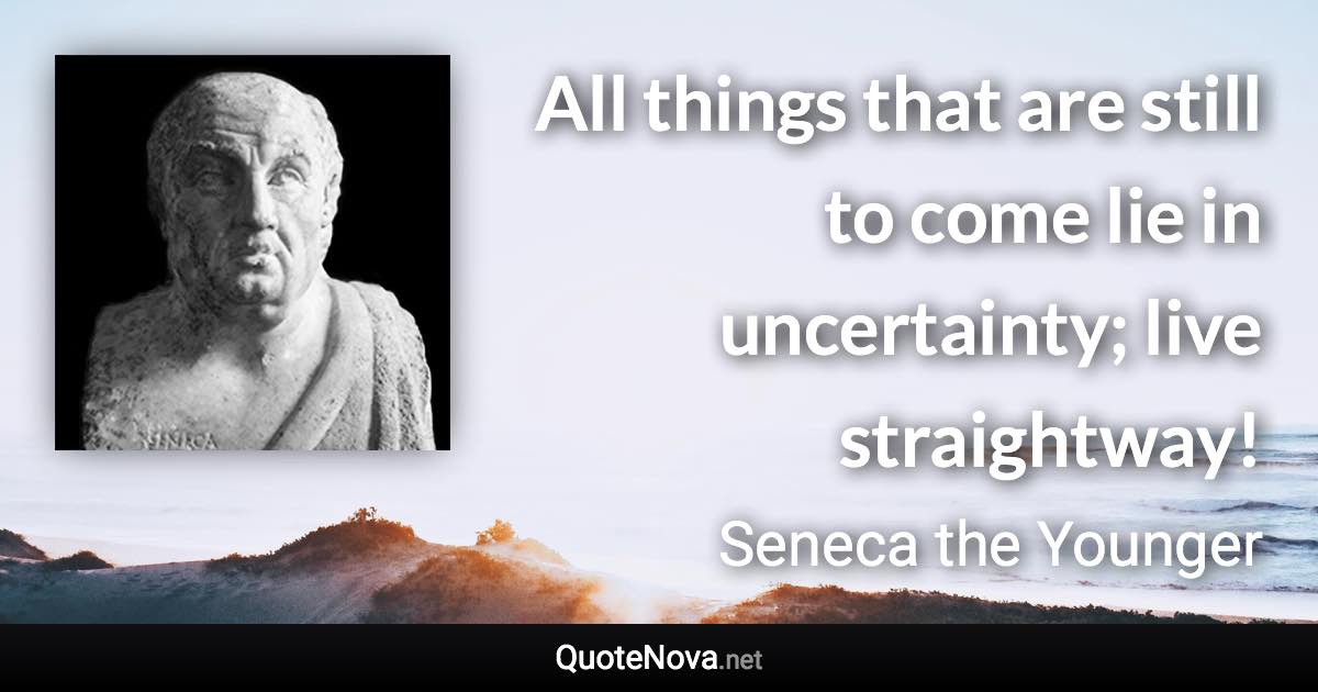All things that are still to come lie in uncertainty; live straightway! - Seneca the Younger quote