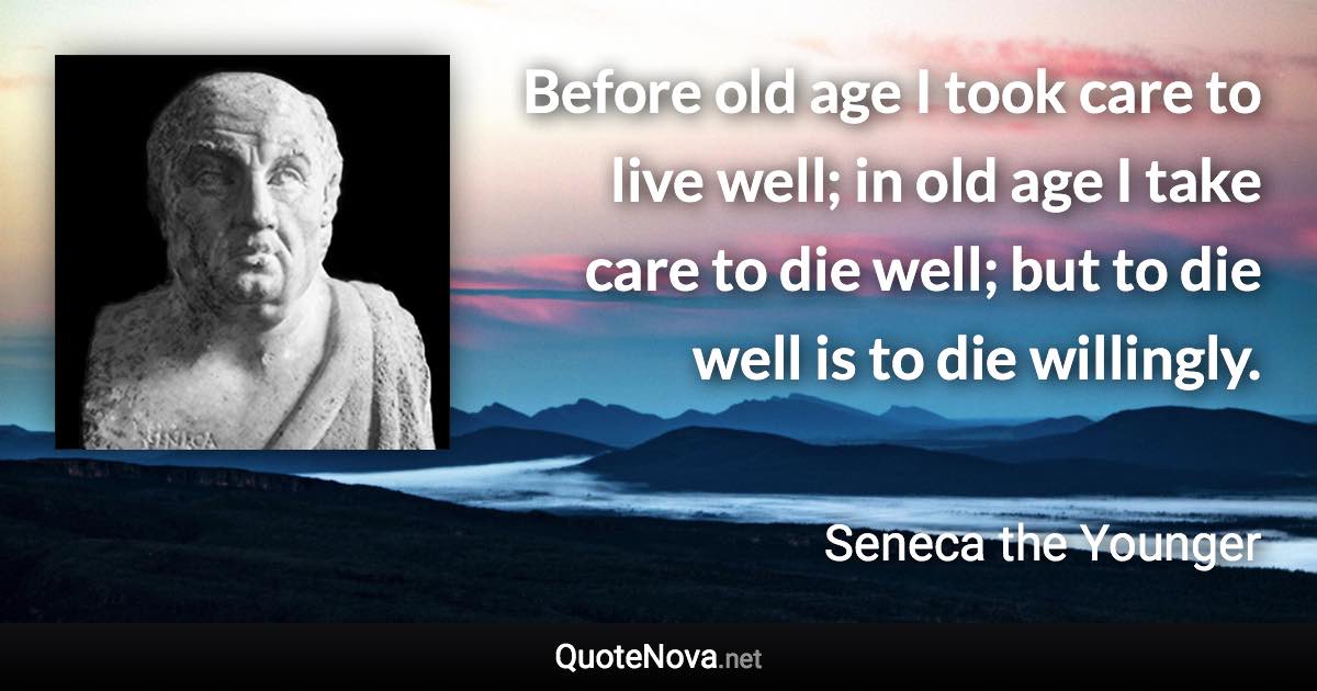 Before old age I took care to live well; in old age I take care to die well; but to die well is to die willingly. - Seneca the Younger quote