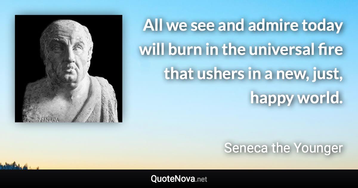 All we see and admire today will burn in the universal fire that ushers in a new, just, happy world. - Seneca the Younger quote