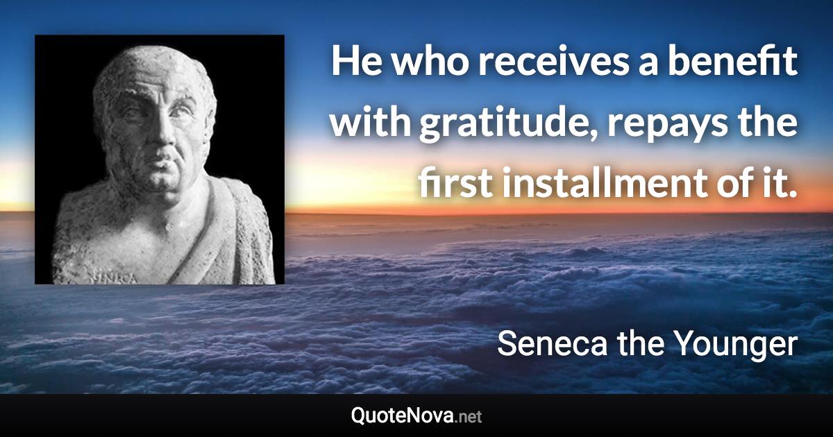 He who receives a benefit with gratitude, repays the first installment of it. - Seneca the Younger quote