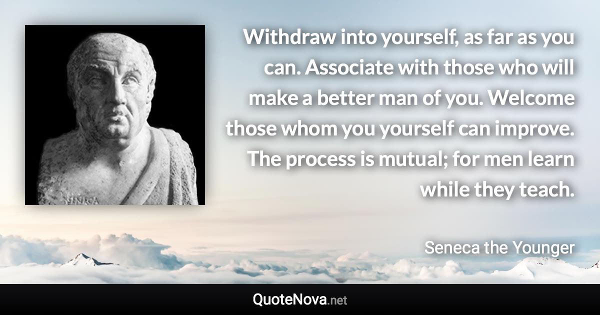 Withdraw into yourself, as far as you can. Associate with those who will make a better man of you. Welcome those whom you yourself can improve. The process is mutual; for men learn while they teach. - Seneca the Younger quote