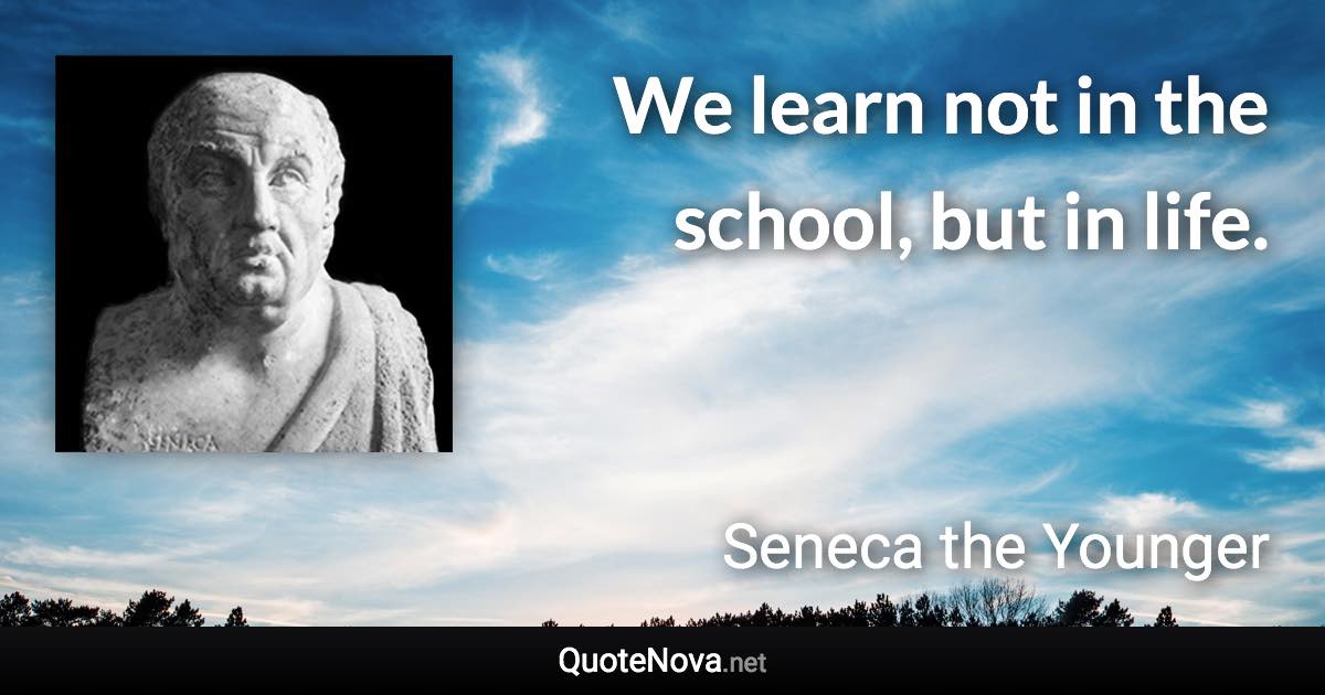 We learn not in the school, but in life. - Seneca the Younger quote